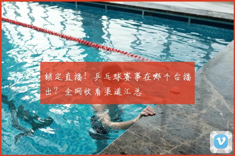 锁定直播！乒乓球赛事在哪个台播出？全网收看渠道汇总