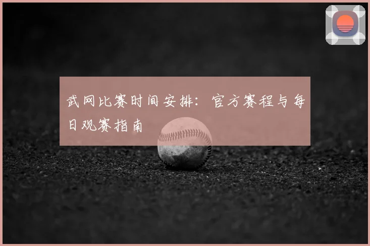 武网比赛时间安排：官方赛程与每日观赛指南