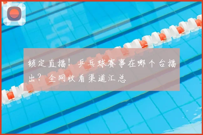 锁定直播！乒乓球赛事在哪个台播出？全网收看渠道汇总