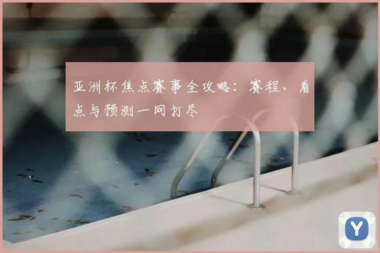 亚洲杯焦点赛事全攻略:赛程、看点与预测一网打尽