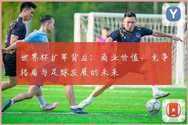 世界杯扩军背后：商业价值、竞争格局与足球发展的未来