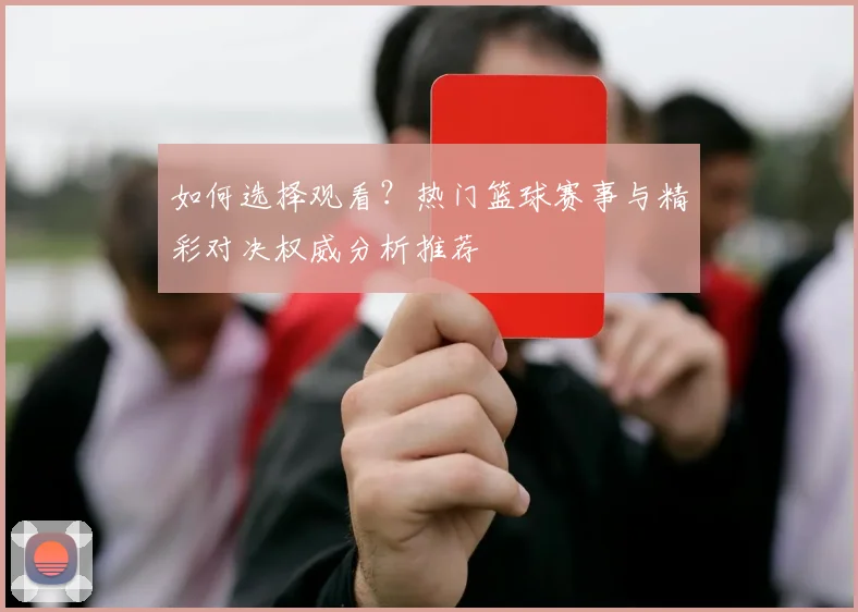 如何选择观看？热门篮球赛事与精彩对决权威分析推荐