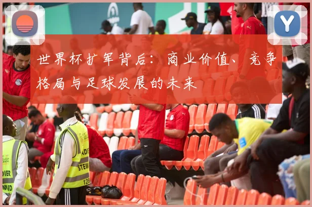 世界杯扩军背后：商业价值、竞争格局与足球发展的未来
